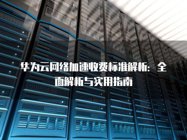 华为云网络加速收费标准解析：全面解析与实用指南