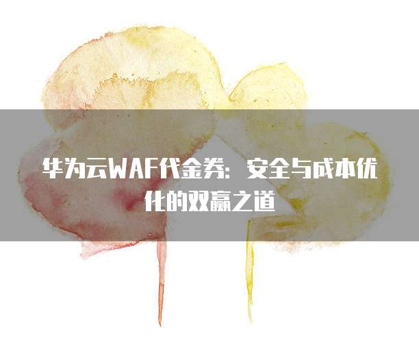 华为云WAF代金券:安全与成本优化的双赢之道