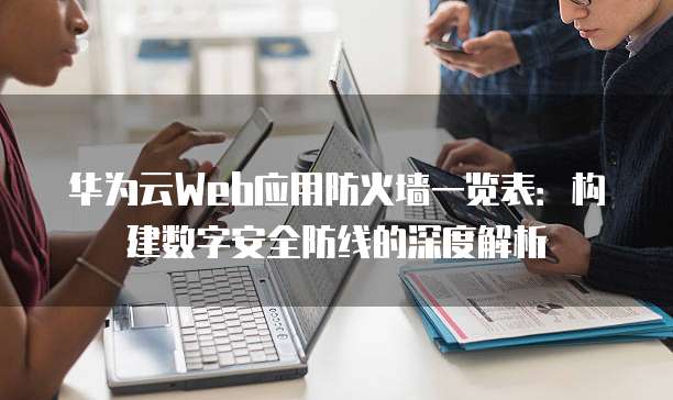 华为云Web应用防火墙一览表:构建数字安全防线的深度解析