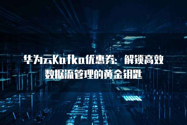 华为云Kafka优惠券：解锁高效数据流管理的黄金钥匙