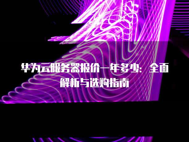 华为云服务器报价一年多少:全面解析与选购指南