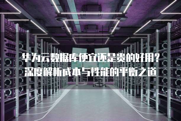 华为云数据库便宜还是贵的好用?深度解析成本与性能的平衡之道