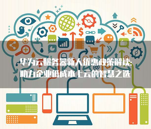 华为云服务器新人优惠政策解读:助力企业低成本上云的智慧之选
