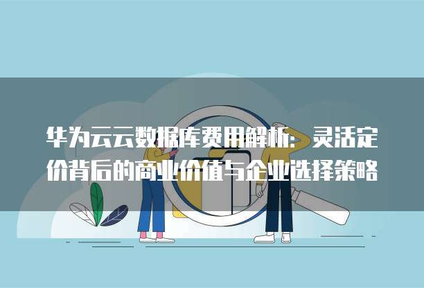 华为云云数据库费用解析:灵活定价背后的商业价值与企业选择策略