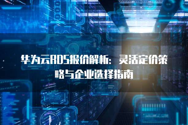 华为云RDS报价解析:灵活定价策略与企业选择指南