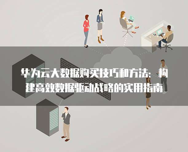 华为云大数据购买技巧和方法:构建高效数据驱动战略的实用指南