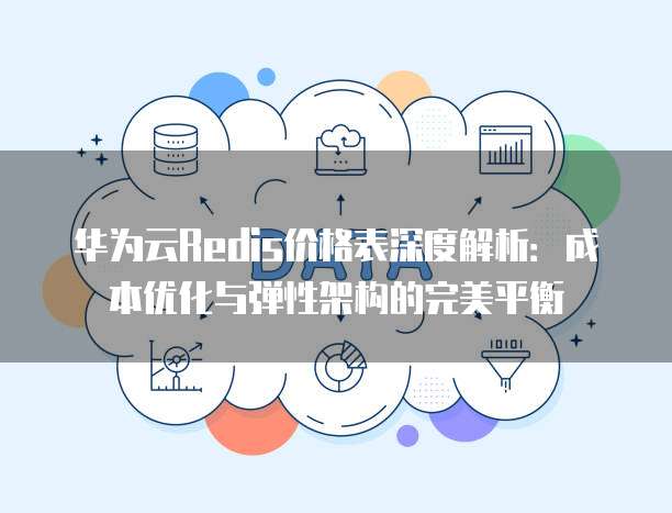 华为云Redis价格表深度解析:成本优化与弹性架构的完美平衡