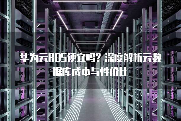 华为云RDS便宜吗?深度解析云数据库成本与性价比