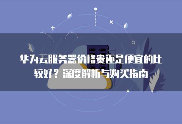 华为云服务器价格贵还是便宜的比较好？深度解析与购买指南