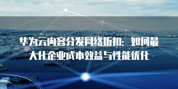 华为云内容分发网络折扣:如何最大化企业成本效益与性能优化