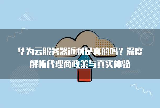 华为云服务器返利是真的吗?深度解析代理商政策与真实体验