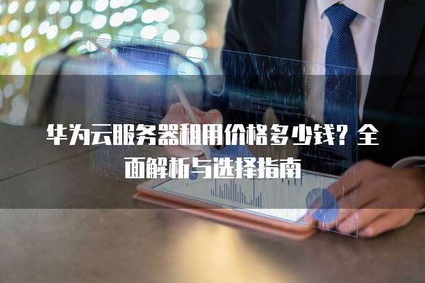 华为云服务器租用价格多少钱?全面解析与选择指南