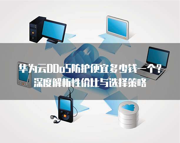 华为云DDoS防护便宜多少钱一个?深度解析性价比与选择策略