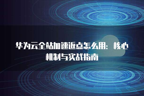 华为云全站加速返点怎么用：核心机制与实战指南