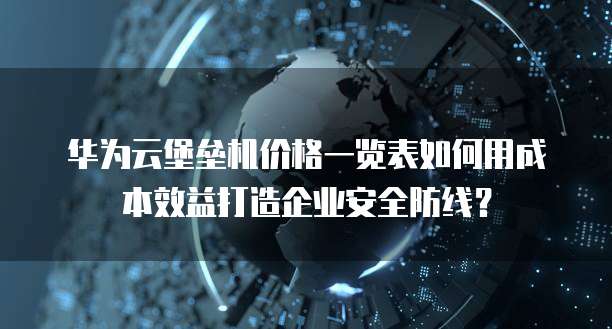 华为云堡垒机价格一览表如何用成本效益打造企业安全防线？  