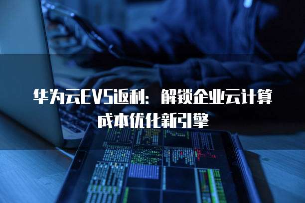 华为云EVS返利:解锁企业云计算成本优化新引擎