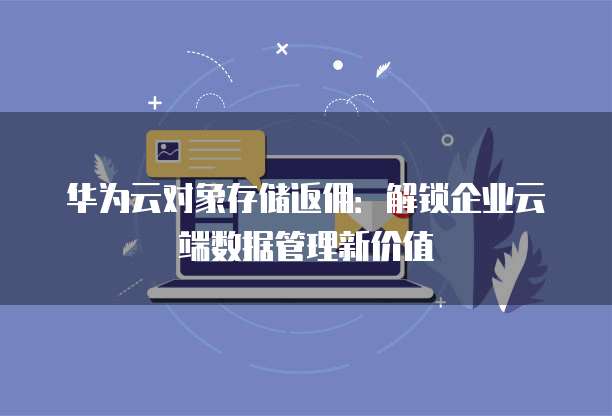 华为云对象存储返佣:解锁企业云端数据管理新价值
