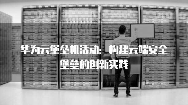 华为云堡垒机活动:构建云端安全堡垒的创新实践
