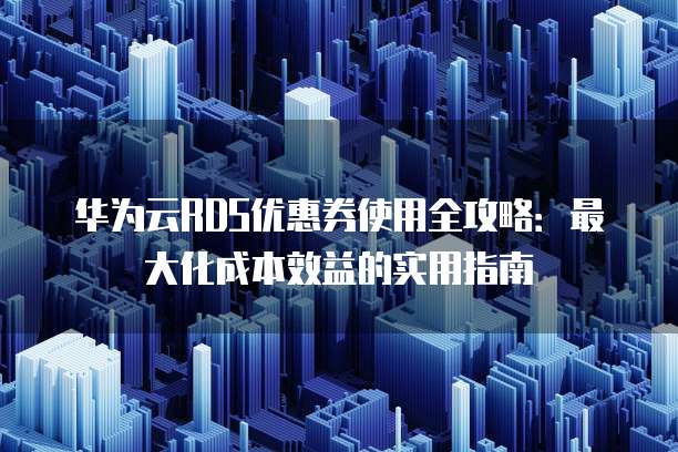 华为云RDS优惠券使用全攻略:最大化成本效益的实用指南