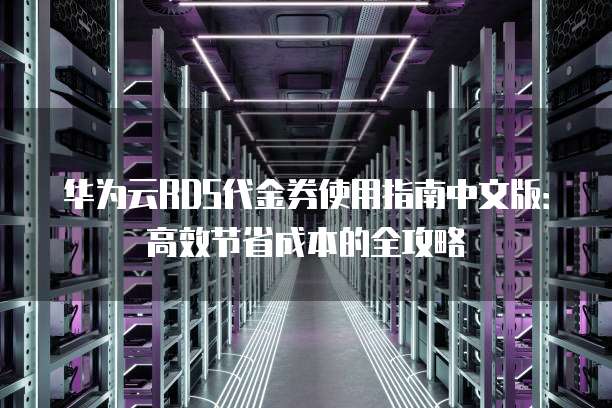 华为云RDS代金券使用指南中文版:高效节省成本的全攻略