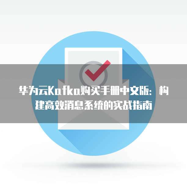 华为云Kafka购买手册中文版:构建高效消息系统的实战指南