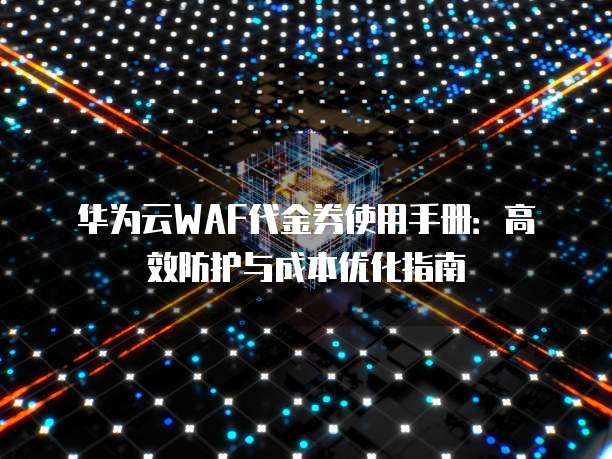 华为云WAF代金券使用手册:高效防护与成本优化指南