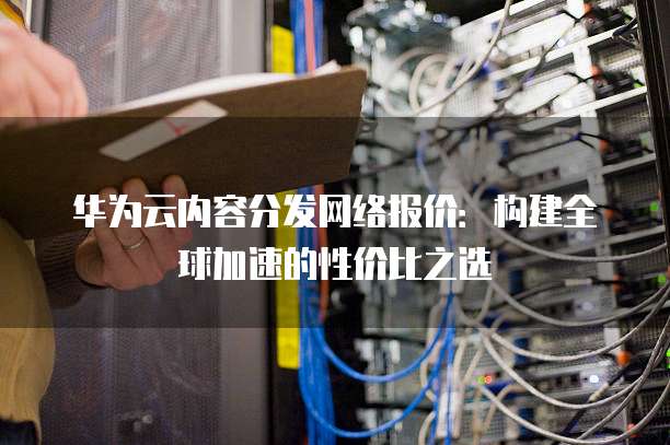 华为云内容分发网络报价:构建全球加速的性价比之选