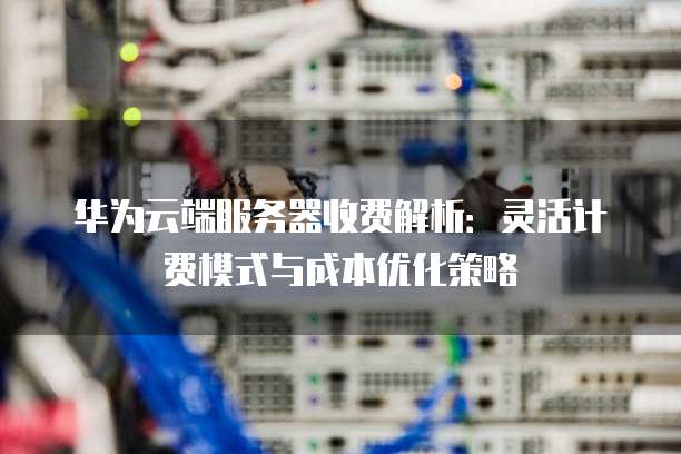 华为云端服务器收费解析:灵活计费模式与成本优化策略