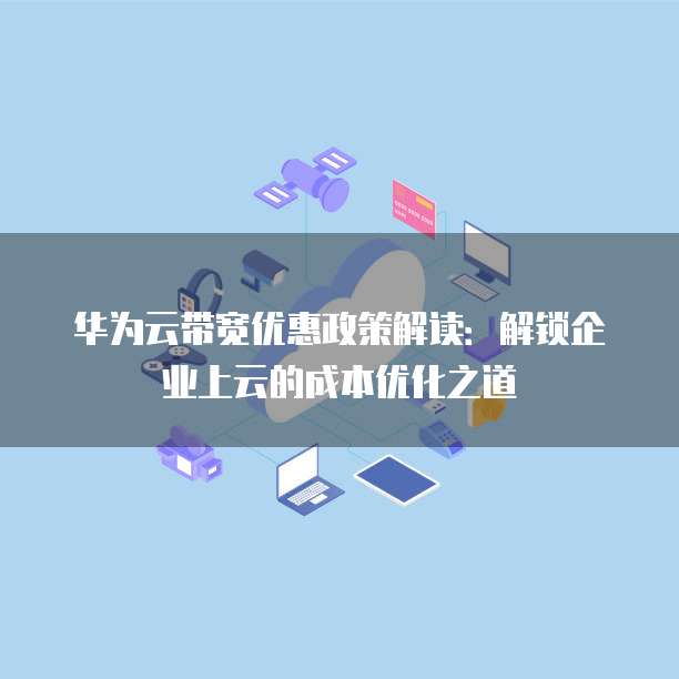 华为云带宽优惠政策解读:解锁企业上云的成本优化之道