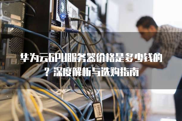 华为云GPU服务器价格是多少钱的?深度解析与选购指南