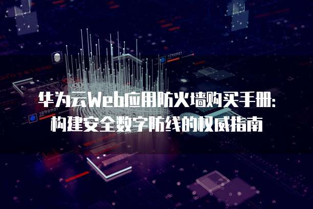 华为云Web应用防火墙购买手册:构建安全数字防线的权威指南