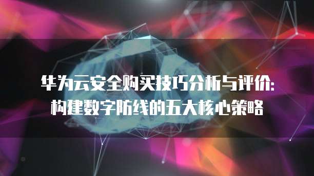 华为云安全购买技巧分析与评价:构建数字防线的五大核心策略