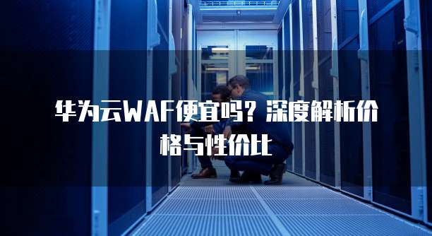 华为云WAF便宜吗?深度解析价格与性价比