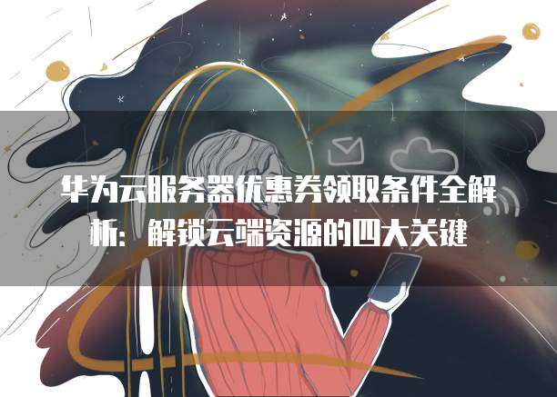 华为云服务器优惠券领取条件全解析:解锁云端资源的四大关键