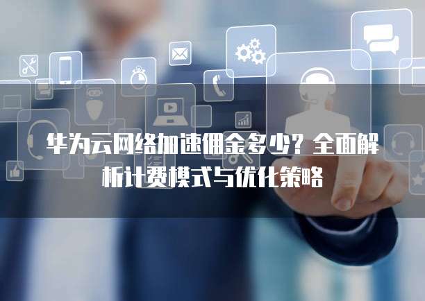 华为云网络加速佣金多少？全面解析计费模式与优化策略