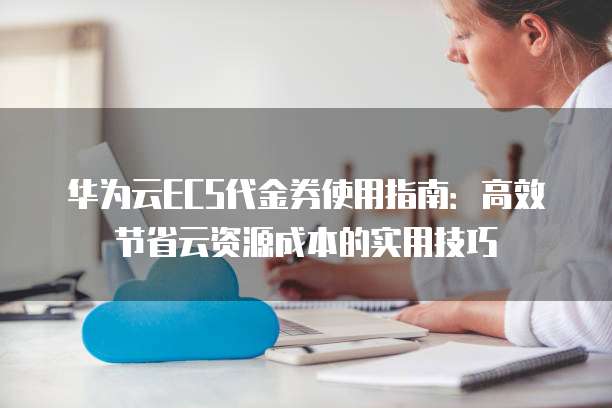 华为云ECS代金券使用指南:高效节省云资源成本的实用技巧