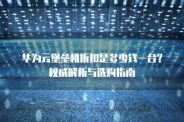 华为云堡垒机折扣是多少钱一台?权威解析与选购指南