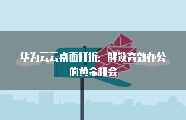 华为云云桌面打折:解锁高效办公的黄金机会