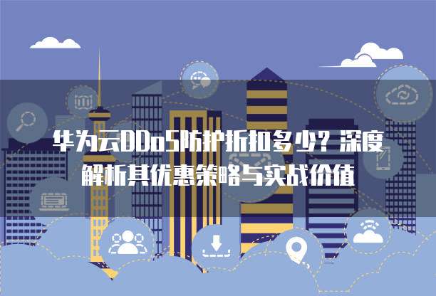 华为云DDoS防护折扣多少?深度解析其优惠策略与实战价值