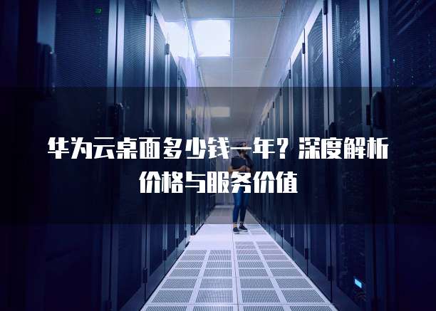 华为云桌面多少钱一年？深度解析价格与服务价值