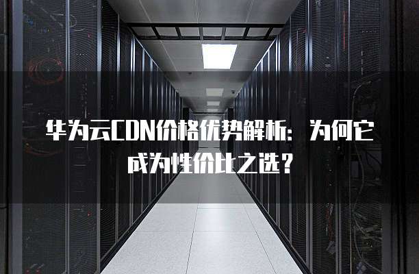 华为云CDN价格优势解析:为何它成为性价比之选?