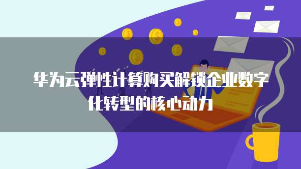 华为云弹性计算购买解锁企业数字化转型的核心动力