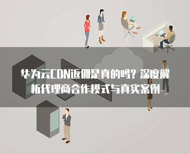 华为云CDN返佣是真的吗?深度解析代理商合作模式与真实案例