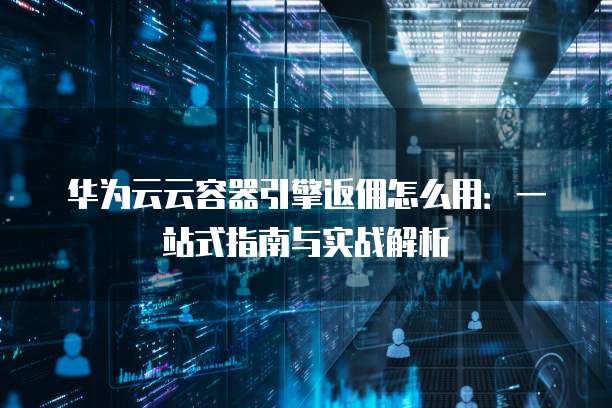 华为云云容器引擎返佣怎么用:一站式指南与实战解析