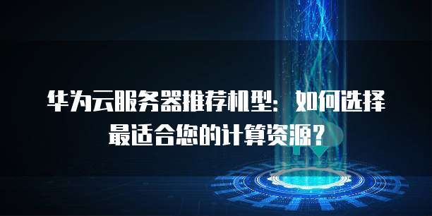 华为云服务器推荐机型:如何选择最适合您的计算资源?