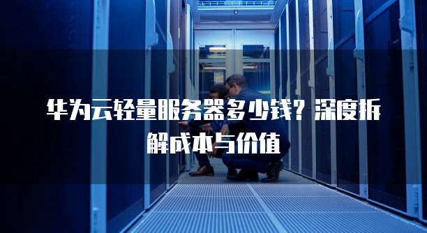 华为云轻量服务器多少钱?深度拆解成本与价值