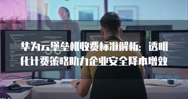 华为云堡垒机收费标准解析:透明化计费策略助力企业安全降本增效