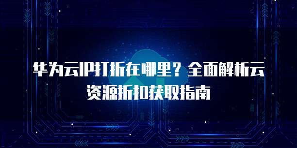华为云IP打折在哪里?全面解析云资源折扣获取指南