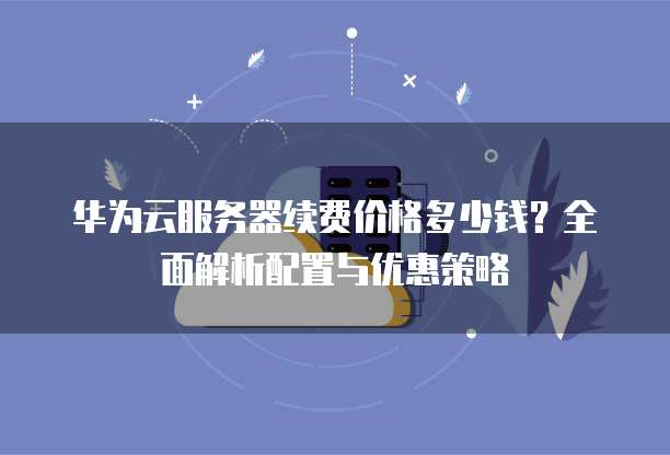 华为云服务器续费价格多少钱?全面解析配置与优惠策略