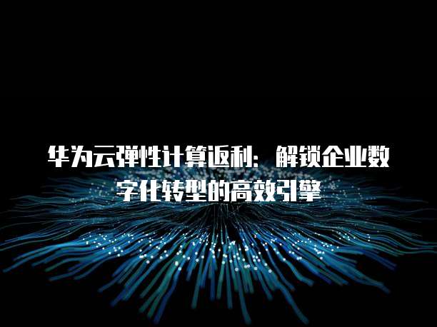 华为云弹性计算返利:解锁企业数字化转型的高效引擎
